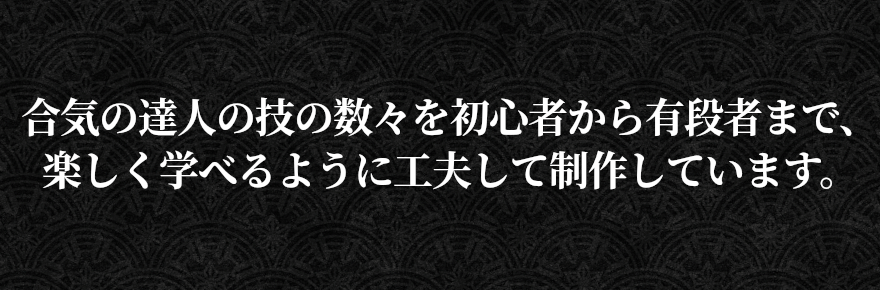 合気の達人の技の数々を初心者から有段者まで、楽しく学べるように工夫して制作しています。