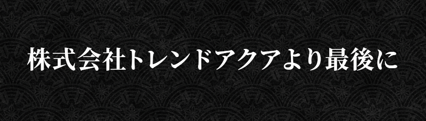 株式会社トレンドアクアより最後に
