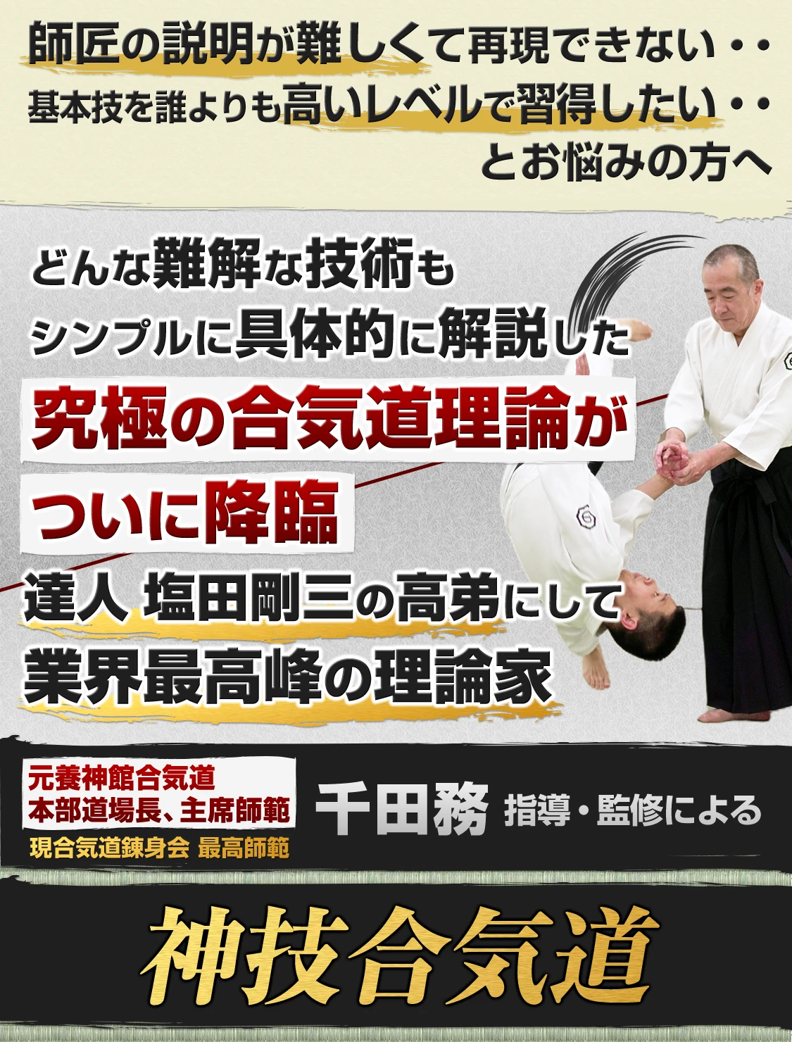 師匠の説明が難しくて再現できない・・ 基本技を誰よりも高いレベルで習得したい・・ どんな難解な技術もシンプルに具体的に解説した究極の合気道理論がついに降臨 達人 塩田剛三の高弟にして業界最高峰の理論家 元養神館合気道本部道場長、主席師範 現合気道錬身会 最高師範  千田務指導・監修による神技合気道