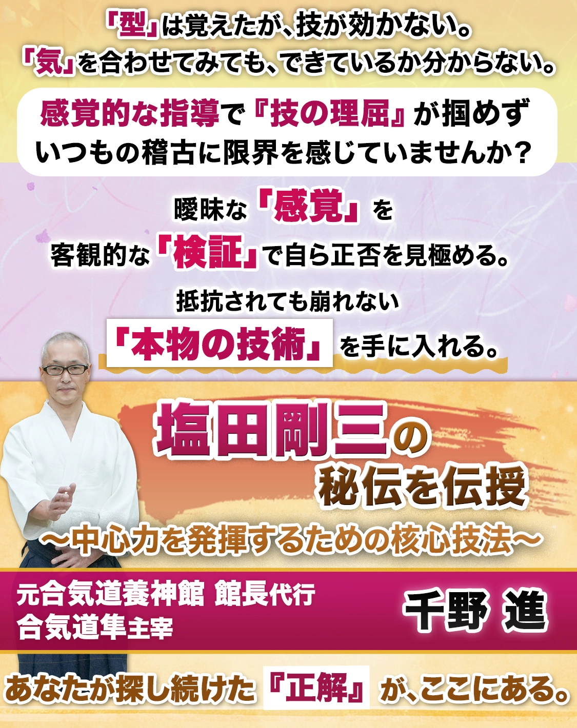 塩田剛三の秘伝を伝授
〜中心力を発揮するための核心技法〜
【元 合気道養神館 館長代行／合気道隼 主宰 千野進】