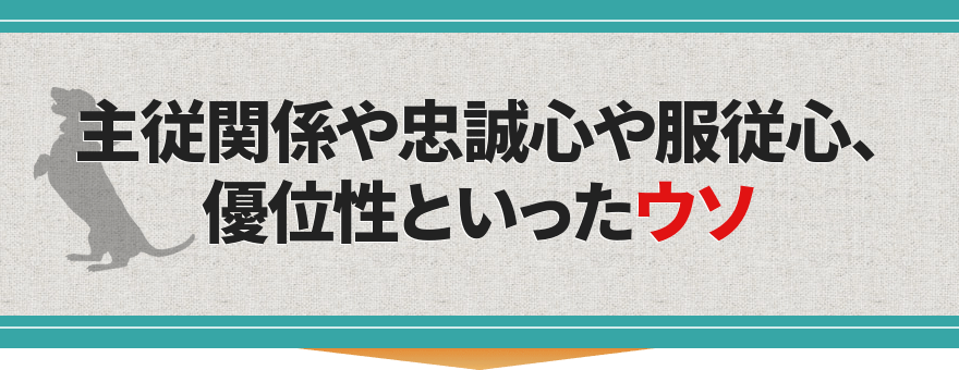 主従関係や忠誠心や服従心、優位性といったウソ