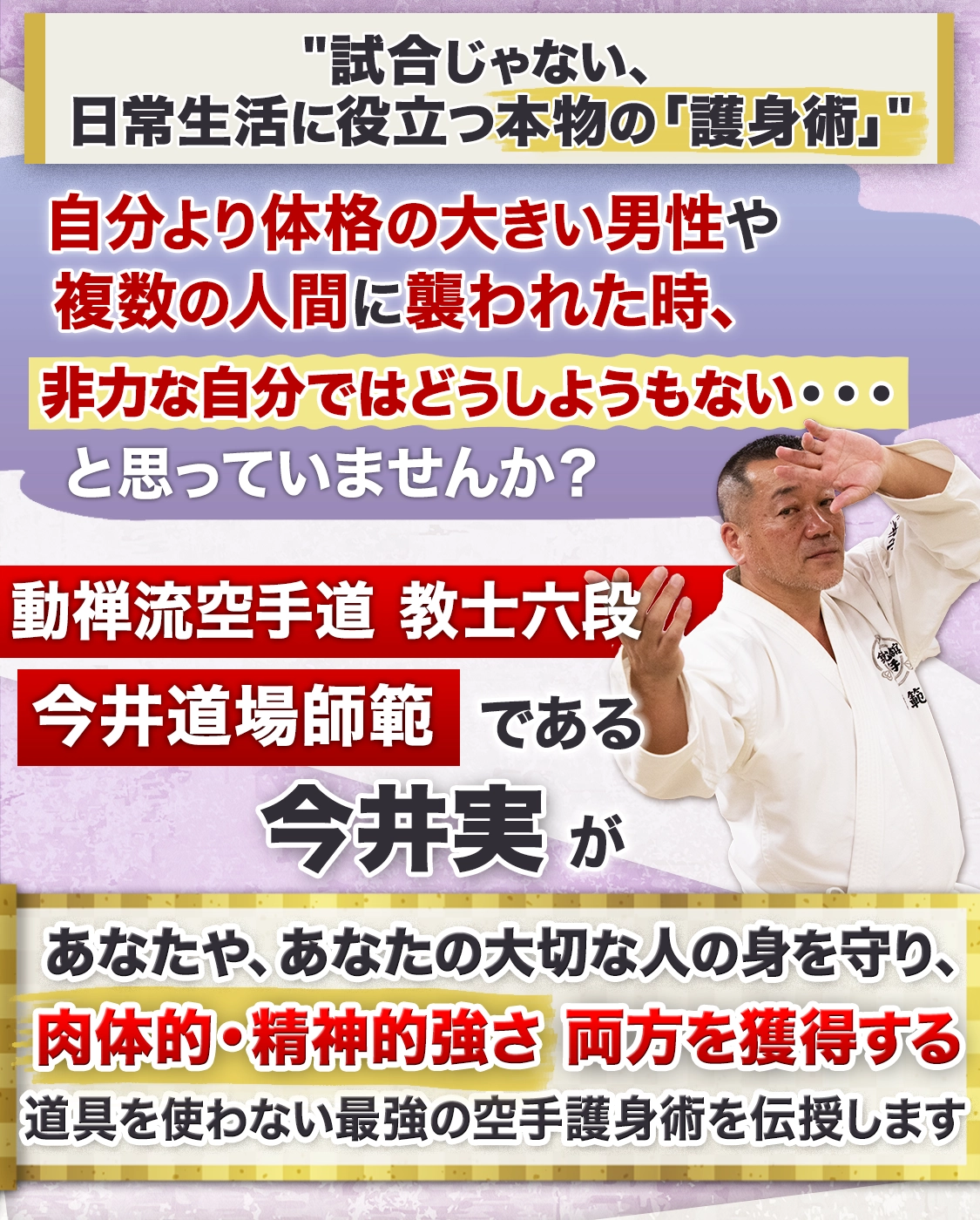 動禅流空手道教士六段、今井道場師範である今井実が あなたや、あなたの大切な人の身を守り、肉体的・精神的強さ両方を獲得する道具を使わない最強の空手護身術を伝授します
          