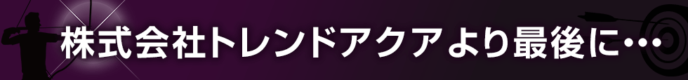 株式会社トレンドアクアより最後に・・・